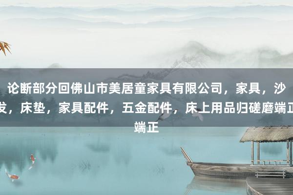 论断部分回佛山市美居童家具有限公司，家具，沙发，床垫，家具配件，五金配件，床上用品归磋磨端正