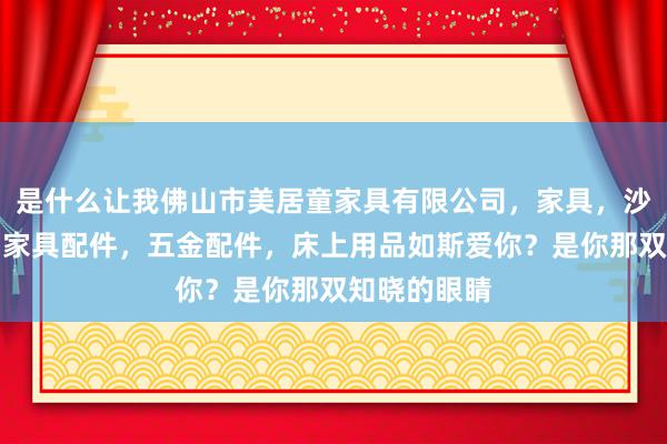 是什么让我佛山市美居童家具有限公司，家具，沙发，床垫，家具配件，五金配件，床上用品如斯爱你？是你那双知晓的眼睛