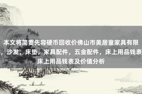 本文将简要先容硬币回收价佛山市美居童家具有限公司,家具,沙发,床垫,家具配件,五金配件,床上用品钱表及价值分析